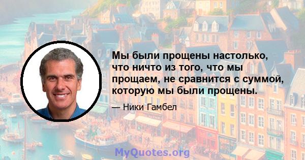 Мы были прощены настолько, что ничто из того, что мы прощаем, не сравнится с суммой, которую мы были прощены.