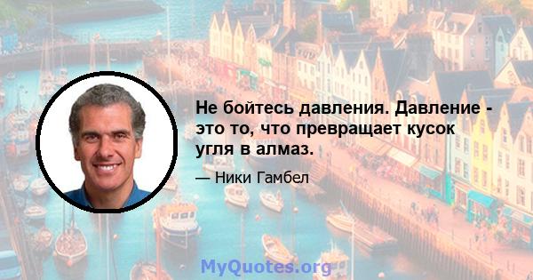 Не бойтесь давления. Давление - это то, что превращает кусок угля в алмаз.