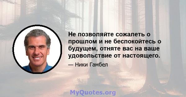 Не позволяйте сожалеть о прошлом и не беспокойтесь о будущем, отняте вас на ваше удовольствие от настоящего.