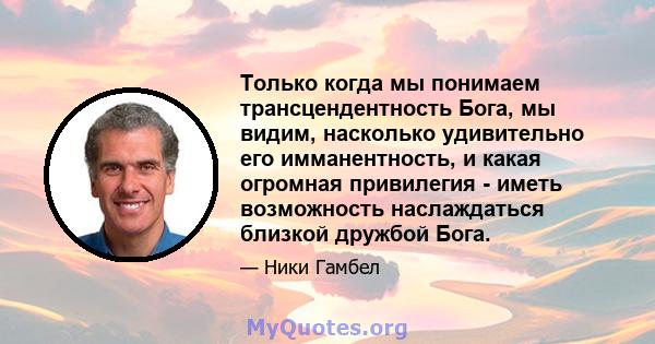 Только когда мы понимаем трансцендентность Бога, мы видим, насколько удивительно его имманентность, и какая огромная привилегия - иметь возможность наслаждаться близкой дружбой Бога.