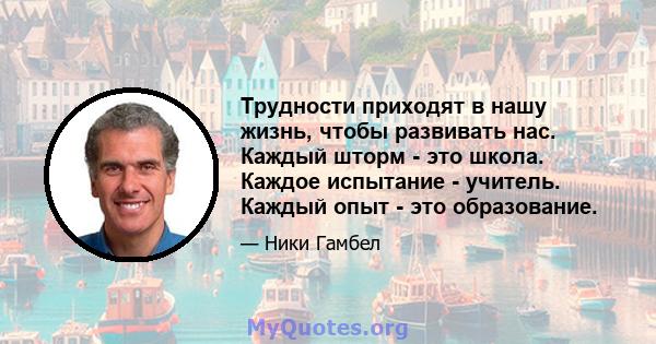 Трудности приходят в нашу жизнь, чтобы развивать нас. Каждый шторм - это школа. Каждое испытание - учитель. Каждый опыт - это образование.