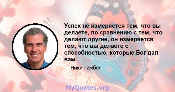 Успех не измеряется тем, что вы делаете, по сравнению с тем, что делают другие, он измеряется тем, что вы делаете с способностью, которые Бог дал вам.