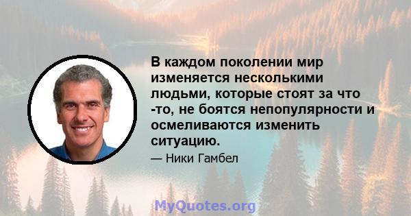 В каждом поколении мир изменяется несколькими людьми, которые стоят за что -то, не боятся непопулярности и осмеливаются изменить ситуацию.