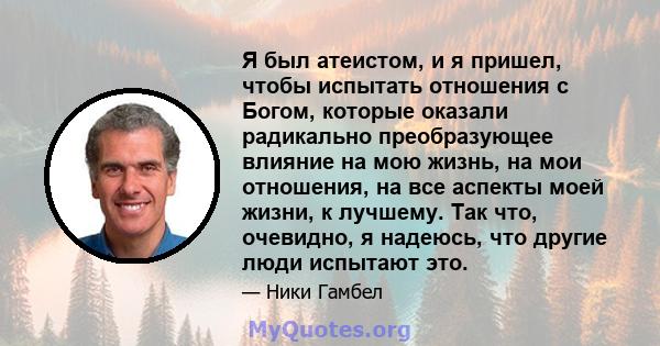 Я был атеистом, и я пришел, чтобы испытать отношения с Богом, которые оказали радикально преобразующее влияние на мою жизнь, на мои отношения, на все аспекты моей жизни, к лучшему. Так что, очевидно, я надеюсь, что