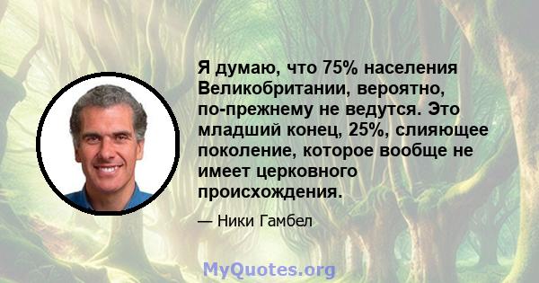 Я думаю, что 75% населения Великобритании, вероятно, по-прежнему не ведутся. Это младший конец, 25%, слияющее поколение, которое вообще не имеет церковного происхождения.