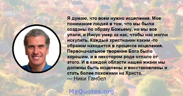 Я думаю, что всем нужно исцеление. Мое понимание людей в том, что мы были созданы по образу Божьему, но мы все упали, и Иисус умер за нас, чтобы нас могли искупить. Каждый христианин каким -то образом находится в