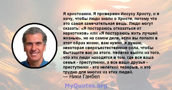 Я христианин. Я привержен Иисусу Христу, и я хочу, чтобы люди знали о Христе, потому что это самая замечательная вещь. Люди могут сказать: «Я постараюсь отказаться от наркотиков» или «Я постараюсь жить лучшей жизнью»,