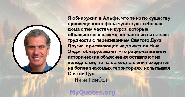 Я обнаружил в Альфе, что те из по существу просвещенного фона чувствуют себя как дома с тем частями курса, которые обращаются к разуму, но часто испытывают трудности с переживанием Святого Духа. Другие, приезжающие из