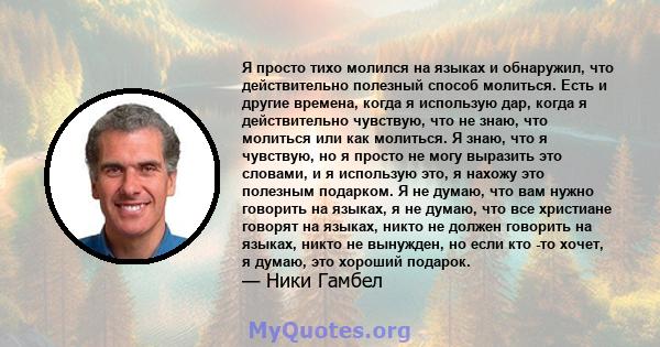 Я просто тихо молился на языках и обнаружил, что действительно полезный способ молиться. Есть и другие времена, когда я использую дар, когда я действительно чувствую, что не знаю, что молиться или как молиться. Я знаю,