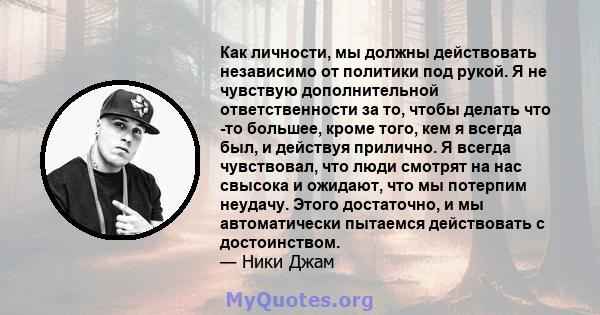 Как личности, мы должны действовать независимо от политики под рукой. Я не чувствую дополнительной ответственности за то, чтобы делать что -то большее, кроме того, кем я всегда был, и действуя прилично. Я всегда