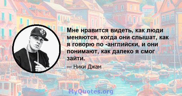 Мне нравится видеть, как люди меняются, когда они слышат, как я говорю по -английски, и они понимают, как далеко я смог зайти.