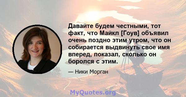 Давайте будем честными, тот факт, что Майкл [Гоув] объявил очень поздно этим утром, что он собирается выдвинуть свое имя вперед, показал, сколько он боролся с этим.