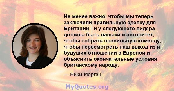 Не менее важно, чтобы мы теперь заключили правильную сделку для Британии - и у следующего лидера должны быть навыки и авторитет, чтобы собрать правильную команду, чтобы пересмотреть наш выход из и будущих отношений с