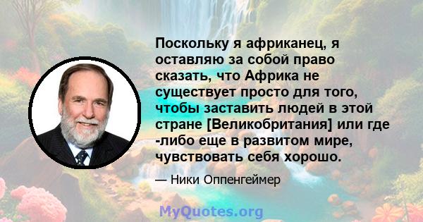 Поскольку я африканец, я оставляю за собой право сказать, что Африка не существует просто для того, чтобы заставить людей в этой стране [Великобритания] или где -либо еще в развитом мире, чувствовать себя хорошо.