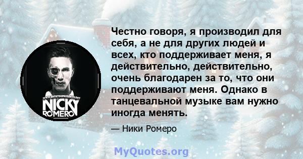 Честно говоря, я производил для себя, а не для других людей и всех, кто поддерживает меня, я действительно, действительно, очень благодарен за то, что они поддерживают меня. Однако в танцевальной музыке вам нужно иногда 