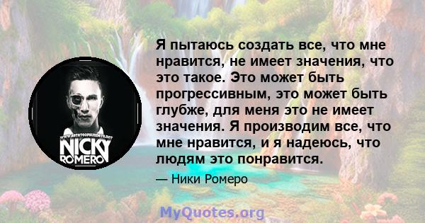 Я пытаюсь создать все, что мне нравится, не имеет значения, что это такое. Это может быть прогрессивным, это может быть глубже, для меня это не имеет значения. Я производим все, что мне нравится, и я надеюсь, что людям