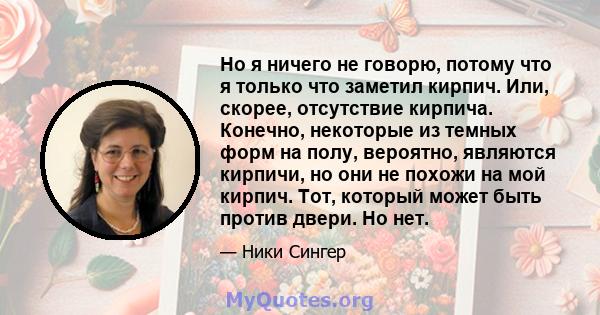 Но я ничего не говорю, потому что я только что заметил кирпич. Или, скорее, отсутствие кирпича. Конечно, некоторые из темных форм на полу, вероятно, являются кирпичи, но они не похожи на мой кирпич. Тот, который может