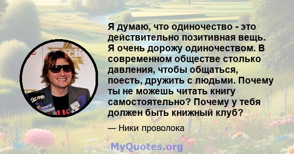 Я думаю, что одиночество - это действительно позитивная вещь. Я очень дорожу одиночеством. В современном обществе столько давления, чтобы общаться, поесть, дружить с людьми. Почему ты не можешь читать книгу