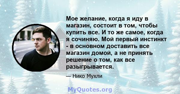 Мое желание, когда я иду в магазин, состоит в том, чтобы купить все. И то же самое, когда я сочиняю. Мой первый инстинкт - в основном доставить все магазин домой, а не принять решение о том, как все разыгрывается.