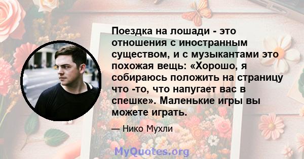 Поездка на лошади - это отношения с иностранным существом, и с музыкантами это похожая вещь: «Хорошо, я собираюсь положить на страницу что -то, что напугает вас в спешке». Маленькие игры вы можете играть.