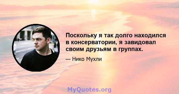 Поскольку я так долго находился в консерватории, я завидовал своим друзьям в группах.