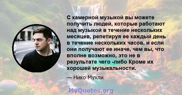 С камерной музыкой вы можете получить людей, которые работают над музыкой в ​​течение нескольких месяцев, репетируя ее каждый день в течение нескольких часов, и если они получают ее иначе, чем вы, что вполне возможно,