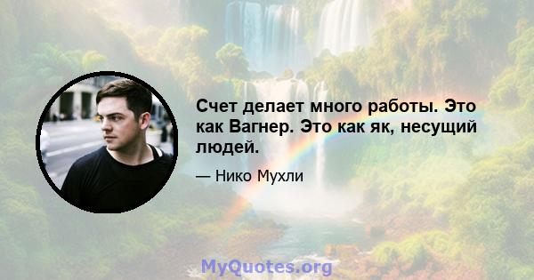 Счет делает много работы. Это как Вагнер. Это как як, несущий людей.