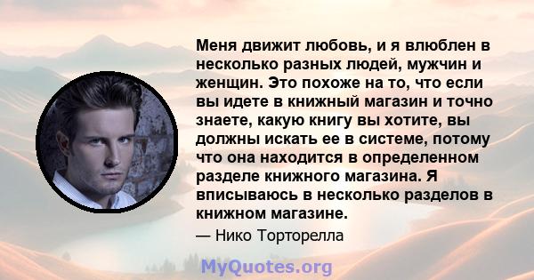 Меня движит любовь, и я влюблен в несколько разных людей, мужчин и женщин. Это похоже на то, что если вы идете в книжный магазин и точно знаете, какую книгу вы хотите, вы должны искать ее в системе, потому что она