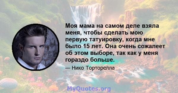 Моя мама на самом деле взяла меня, чтобы сделать мою первую татуировку, когда мне было 15 лет. Она очень сожалеет об этом выборе, так как у меня гораздо больше.