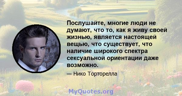 Послушайте, многие люди не думают, что то, как я живу своей жизнью, является настоящей вещью, что существует, что наличие широкого спектра сексуальной ориентации даже возможно.