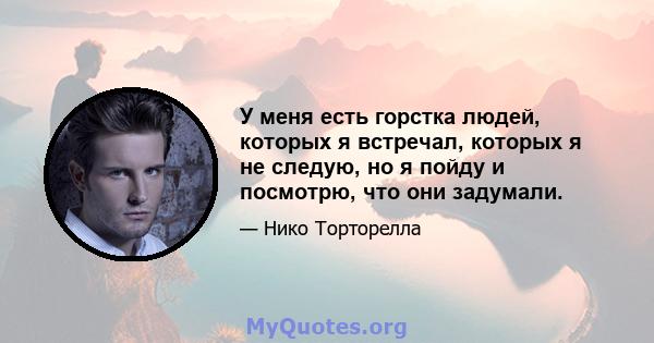 У меня есть горстка людей, которых я встречал, которых я не следую, но я пойду и посмотрю, что они задумали.