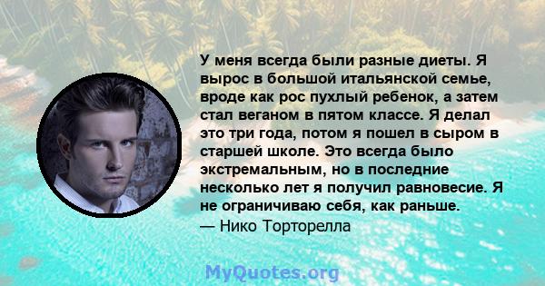 У меня всегда были разные диеты. Я вырос в большой итальянской семье, вроде как рос пухлый ребенок, а затем стал веганом в пятом классе. Я делал это три года, потом я пошел в сыром в старшей школе. Это всегда было