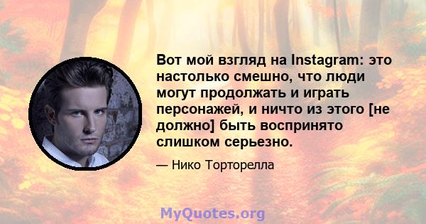 Вот мой взгляд на Instagram: это настолько смешно, что люди могут продолжать и играть персонажей, и ничто из этого [не должно] быть воспринято слишком серьезно.