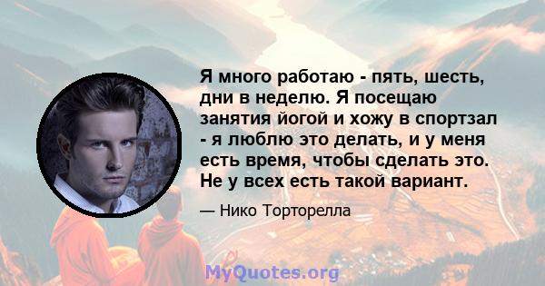 Я много работаю - пять, шесть, дни в неделю. Я посещаю занятия йогой и хожу в спортзал - я люблю это делать, и у меня есть время, чтобы сделать это. Не у всех есть такой вариант.