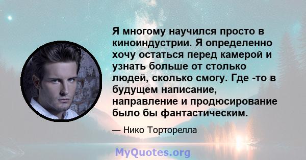 Я многому научился просто в киноиндустрии. Я определенно хочу остаться перед камерой и узнать больше от столько людей, сколько смогу. Где -то в будущем написание, направление и продюсирование было бы фантастическим.