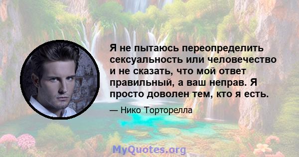 Я не пытаюсь переопределить сексуальность или человечество и не сказать, что мой ответ правильный, а ваш неправ. Я просто доволен тем, кто я есть.