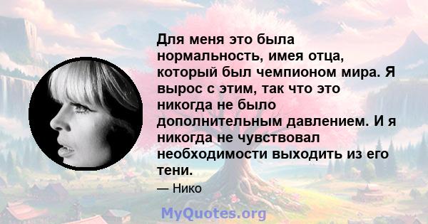 Для меня это была нормальность, имея отца, который был чемпионом мира. Я вырос с этим, так что это никогда не было дополнительным давлением. И я никогда не чувствовал необходимости выходить из его тени.