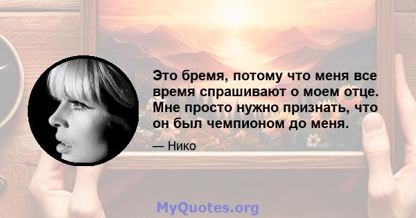 Это бремя, потому что меня все время спрашивают о моем отце. Мне просто нужно признать, что он был чемпионом до меня.