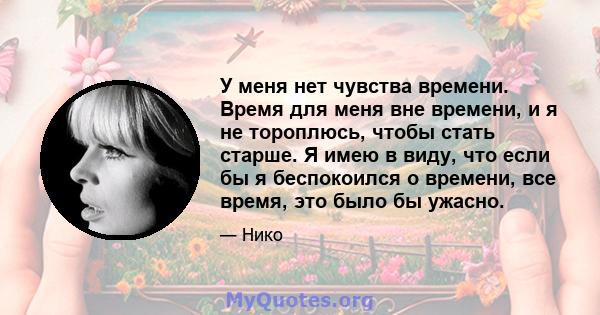 У меня нет чувства времени. Время для меня вне времени, и я не тороплюсь, чтобы стать старше. Я имею в виду, что если бы я беспокоился о времени, все время, это было бы ужасно.