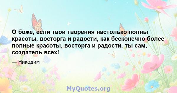 О боже, если твои творения настолько полны красоты, восторга и радости, как бесконечно более полные красоты, восторга и радости, ты сам, создатель всех!