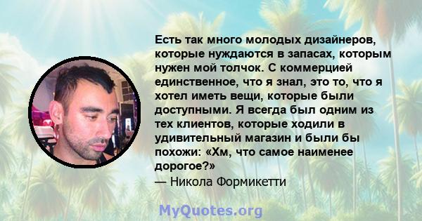 Есть так много молодых дизайнеров, которые нуждаются в запасах, которым нужен мой толчок. С коммерцией единственное, что я знал, это то, что я хотел иметь вещи, которые были доступными. Я всегда был одним из тех