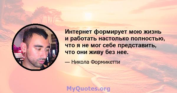 Интернет формирует мою жизнь и работать настолько полностью, что я не мог себе представить, что они живу без нее.