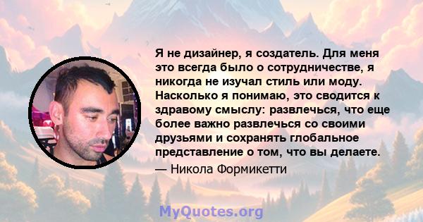 Я не дизайнер, я создатель. Для меня это всегда было о сотрудничестве, я никогда не изучал стиль или моду. Насколько я понимаю, это сводится к здравому смыслу: развлечься, что еще более важно развлечься со своими