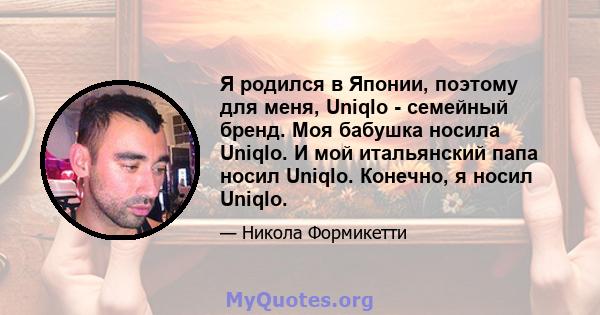 Я родился в Японии, поэтому для меня, Uniqlo - семейный бренд. Моя бабушка носила Uniqlo. И мой итальянский папа носил Uniqlo. Конечно, я носил Uniqlo.