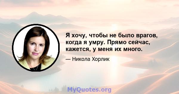 Я хочу, чтобы не было врагов, когда я умру. Прямо сейчас, кажется, у меня их много.