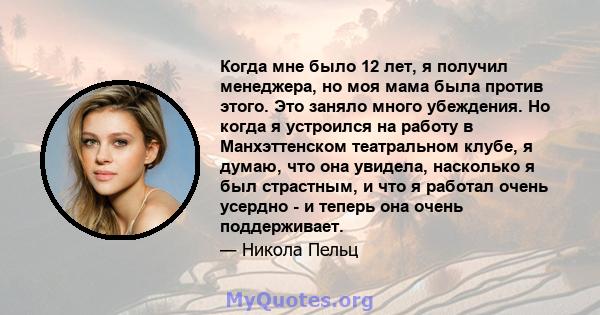 Когда мне было 12 лет, я получил менеджера, но моя мама была против этого. Это заняло много убеждения. Но когда я устроился на работу в Манхэттенском театральном клубе, я думаю, что она увидела, насколько я был