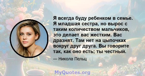 Я всегда буду ребенком в семье. Я младшая сестра, но вырос с таким количеством мальчиков, это делает вас жестким. Вас дразнят. Там нет на цыпочках вокруг друг друга. Вы говорите так, как оно есть; ты честный.