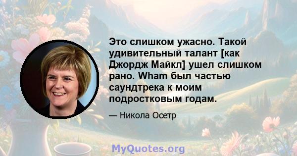 Это слишком ужасно. Такой удивительный талант [как Джордж Майкл] ушел слишком рано. Wham был частью саундтрека к моим подростковым годам.