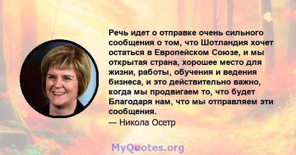 Речь идет о отправке очень сильного сообщения о том, что Шотландия хочет остаться в Европейском Союзе, и мы открытая страна, хорошее место для жизни, работы, обучения и ведения бизнеса, и это действительно важно, когда