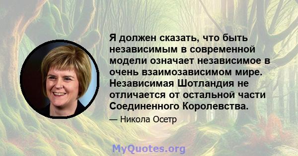 Я должен сказать, что быть независимым в современной модели означает независимое в очень взаимозависимом мире. Независимая Шотландия не отличается от остальной части Соединенного Королевства.